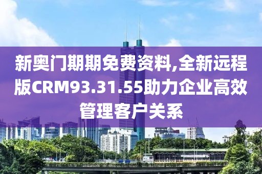 新奥门期期免费资料,全新远程版CRM93.31.55助力企业高效管理客户关系