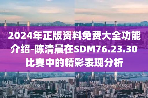 2024年正版资料免费大全功能介绍-陈清晨在SDM76.23.30比赛中的精彩表现分析