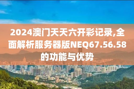 2024澳门天天六开彩记录,全面解析服务器版NEQ67.56.58的功能与优势