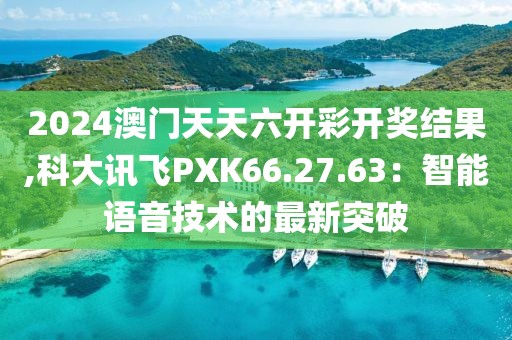 2024澳门天天六开彩开奖结果,科大讯飞PXK66.27.63：智能语音技术的最新突破