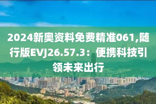 2024新奥资料免费精准061,随行版EVJ26.57.3：便携科技引领未来出行