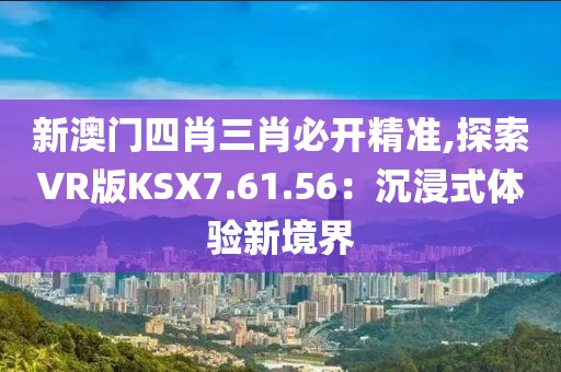 新澳门四肖三肖必开精准,探索VR版KSX7.61.56：沉浸式体验新境界