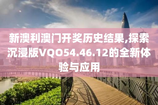 新澳利澳门开奖历史结果,探索沉浸版VQO54.46.12的全新体验与应用