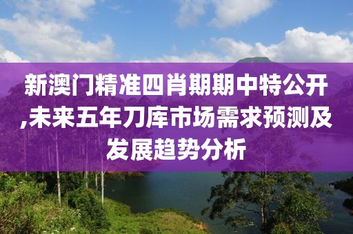 新澳门精准四肖期期中特公开,未来五年刀库市场需求预测及发展趋势分析