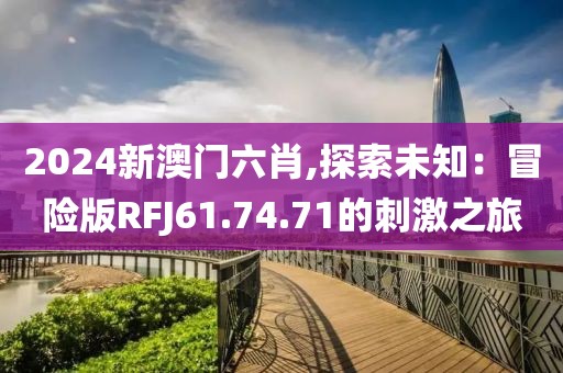 2024新澳门六肖,探索未知：冒险版RFJ61.74.71的刺激之旅