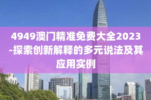 4949澳门精准免费大全2023-探索创新解释的多元说法及其应用实例