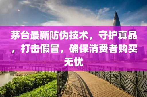 茅台最新防伪技术，守护真品，打击假冒，确保消费者购买无忧