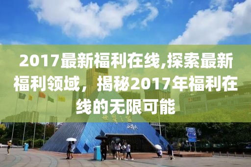 2017最新福利在线,探索最新福利领域，揭秘2017年福利在线的无限可能