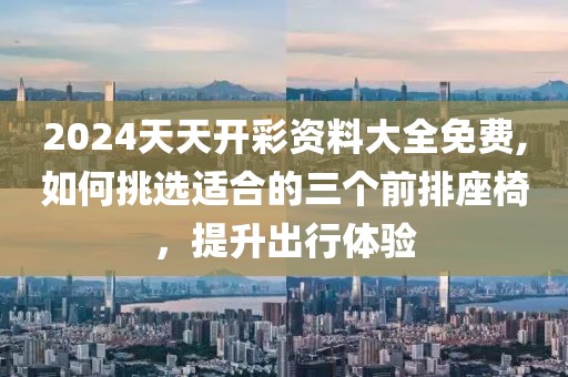 2024天天开彩资料大全免费,如何挑选适合的三个前排座椅，提升出行体验