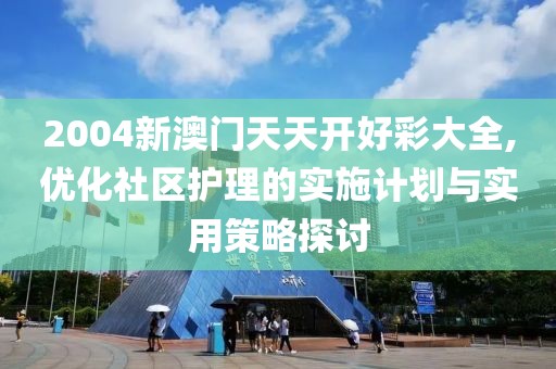 2004新澳门天天开好彩大全,优化社区护理的实施计划与实用策略探讨