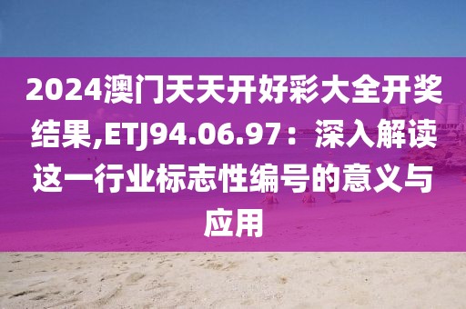 2024澳门天天开好彩大全开奖结果,ETJ94.06.97：深入解读这一行业标志性编号的意义与应用