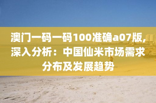 澳门一码一码100准确a07版,深入分析：中国仙米市场需求分布及发展趋势