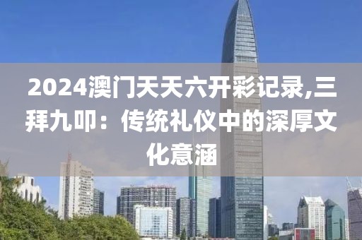 2024澳门天天六开彩记录,三拜九叩：传统礼仪中的深厚文化意涵