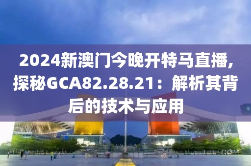 2024新澳门今晚开特马直播,探秘GCA82.28.21：解析其背后的技术与应用