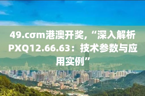 49.cσm港澳开奖,“深入解析PXQ12.66.63：技术参数与应用实例”