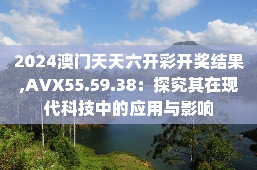 2024澳门天天六开彩开奖结果,AVX55.59.38：探究其在现代科技中的应用与影响