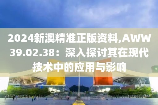 2024新澳精准正版资料,AWW39.02.38：深入探讨其在现代技术中的应用与影响