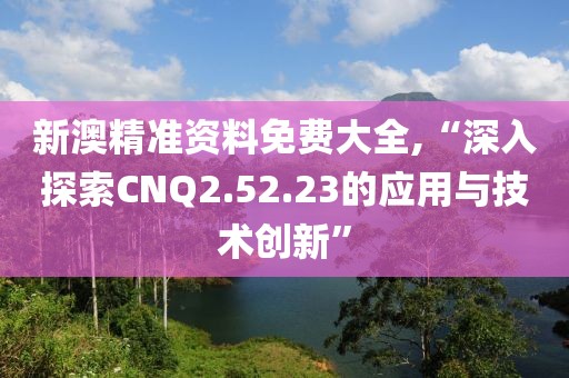 新澳精准资料免费大全,“深入探索CNQ2.52.23的应用与技术创新”