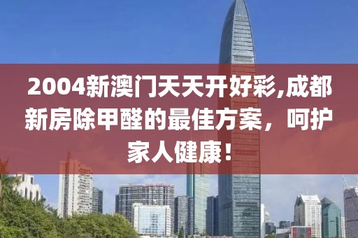 2004新澳门天天开好彩,成都新房除甲醛的最佳方案，呵护家人健康！