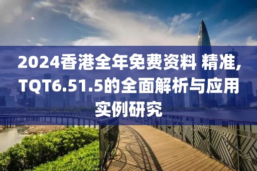 2024香港全年免费资料 精准,TQT6.51.5的全面解析与应用实例研究