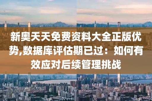 新奥天天免费资料大全正版优势,数据库评估期已过：如何有效应对后续管理挑战