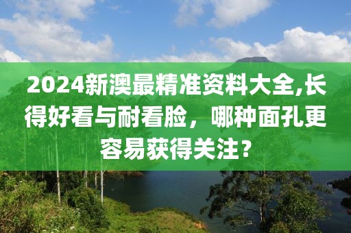 2024新澳最精准资料大全,长得好看与耐看脸，哪种面孔更容易获得关注？