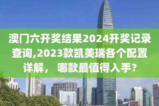 澳门六开奖结果2024开奖记录查询,2023款凯美瑞各个配置详解， 哪款最值得入手？