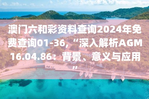 澳门六和彩资料查询2024年免费查询01-36,“深入解析AGM16.04.86：背景、意义与应用”