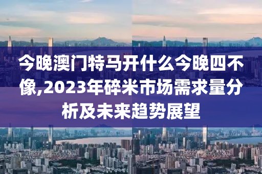 今晚澳门特马开什么今晚四不像,2023年碎米市场需求量分析及未来趋势展望