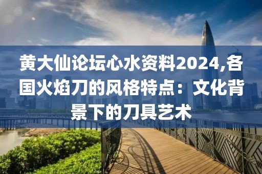 黄大仙论坛心水资料2024,各国火焰刀的风格特点：文化背景下的刀具艺术