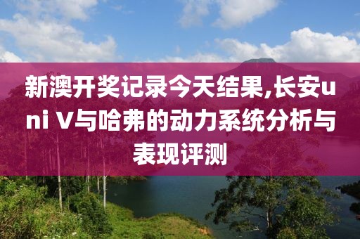 新澳开奖记录今天结果,长安uni V与哈弗的动力系统分析与表现评测