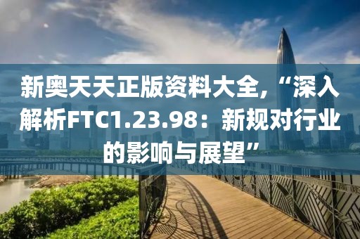 新奥天天正版资料大全,“深入解析FTC1.23.98：新规对行业的影响与展望”