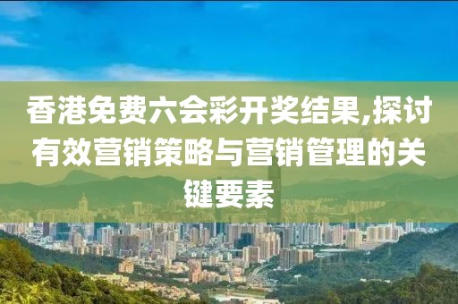 香港免费六会彩开奖结果,探讨有效营销策略与营销管理的关键要素