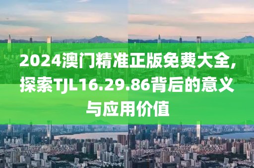 2024澳门精准正版免费大全,探索TJL16.29.86背后的意义与应用价值