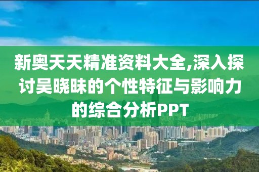 新奥天天精准资料大全,深入探讨吴晓昧的个性特征与影响力的综合分析PPT