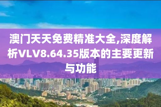 澳门天天免费精准大全,深度解析VLV8.64.35版本的主要更新与功能