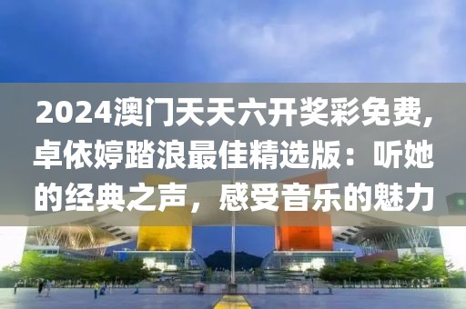 2024澳门天天六开奖彩免费,卓依婷踏浪最佳精选版：听她的经典之声，感受音乐的魅力