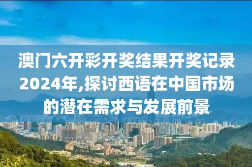 澳门六开彩开奖结果开奖记录2024年,探讨西语在中国市场的潜在需求与发展前景