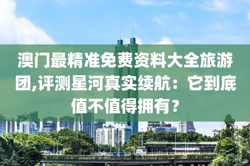 澳门最精准免费资料大全旅游团,评测星河真实续航：它到底值不值得拥有？