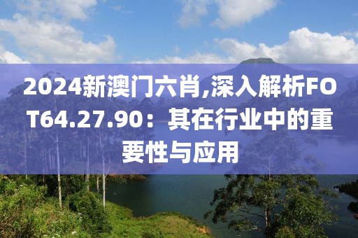 2024新澳门六肖,深入解析FOT64.27.90：其在行业中的重要性与应用