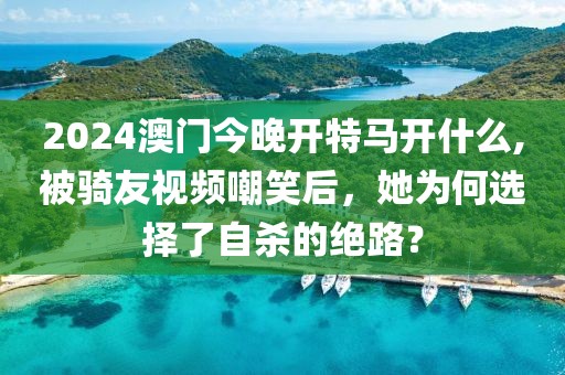 2024澳门今晚开特马开什么,被骑友视频嘲笑后，她为何选择了自杀的绝路？