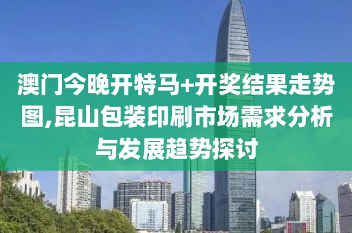 澳门今晚开特马+开奖结果走势图,昆山包装印刷市场需求分析与发展趋势探讨