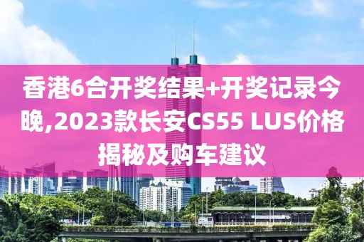 香港6合开奖结果+开奖记录今晚,2023款长安CS55 LUS价格揭秘及购车建议