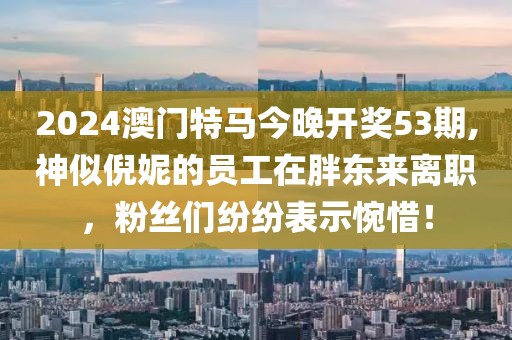 2024澳门特马今晚开奖53期,神似倪妮的员工在胖东来离职，粉丝们纷纷表示惋惜！