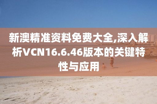 新澳精准资料免费大全,深入解析VCN16.6.46版本的关键特性与应用