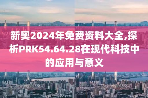 新奥2024年免费资料大全,探析PRK54.64.28在现代科技中的应用与意义