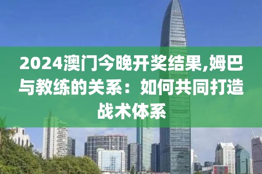 2024澳门今晚开奖结果,姆巴与教练的关系：如何共同打造战术体系