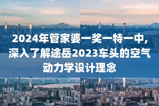 2024年管家婆一奖一特一中,深入了解途岳2023车头的空气动力学设计理念