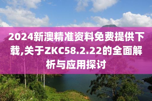 2024新澳精准资料免费提供下载,关于ZKC58.2.22的全面解析与应用探讨