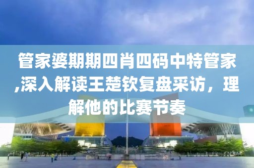 管家婆期期四肖四码中特管家,深入解读王楚钦复盘采访，理解他的比赛节奏